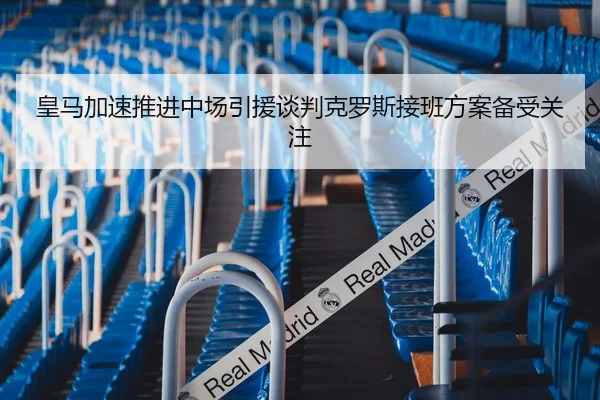 皇马加速推进中场引援谈判克罗斯接班方案备受关注